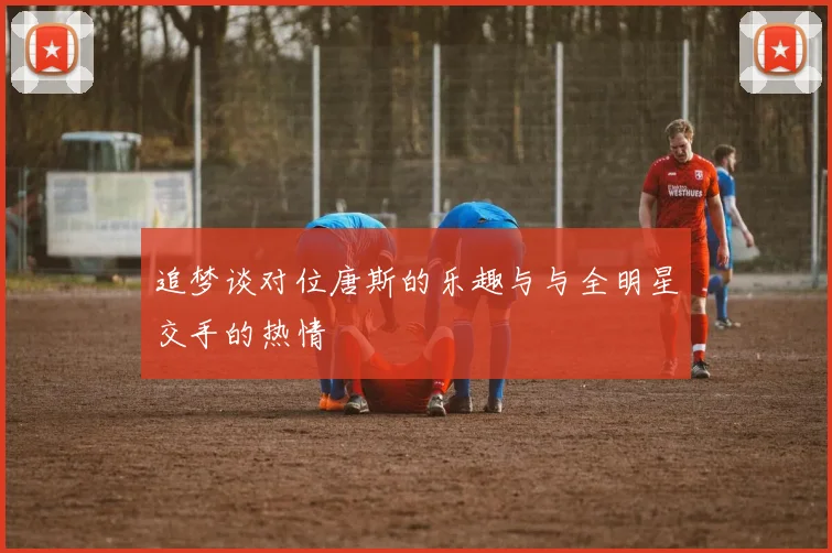 追梦谈对位唐斯的乐趣与与全明星交手的热情