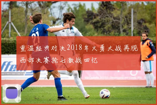 重温经典对决2018年火勇大战再现西部决赛抢七激战回忆