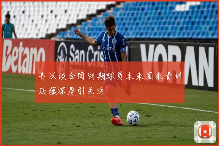 齐沃谈合同到期球员未来国米青训底蕴深厚引关注