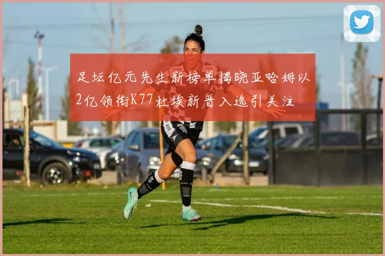 足坛亿元先生新榜单揭晓亚哈姆以2亿领衔K77杜埃新晋入选引关注
