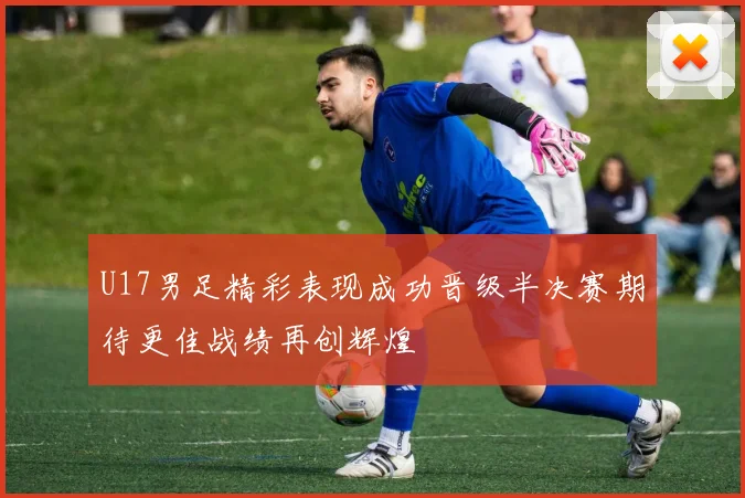 U17男足精彩表现成功晋级半决赛期待更佳战绩再创辉煌