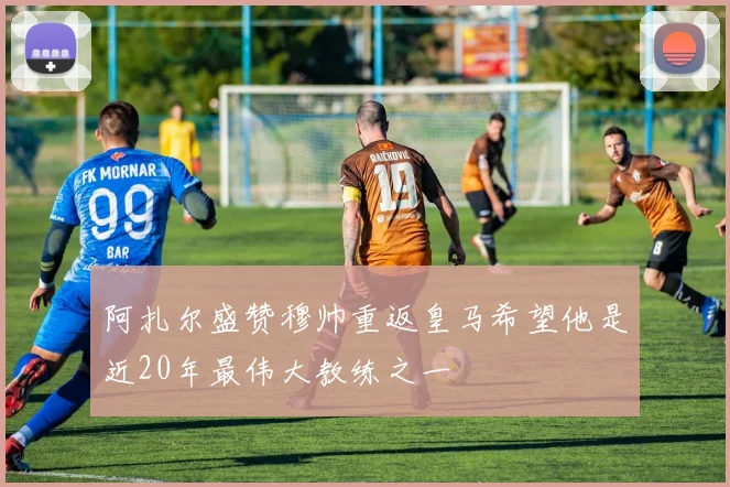 阿扎尔盛赞穆帅重返皇马希望他是近20年最伟大教练之一