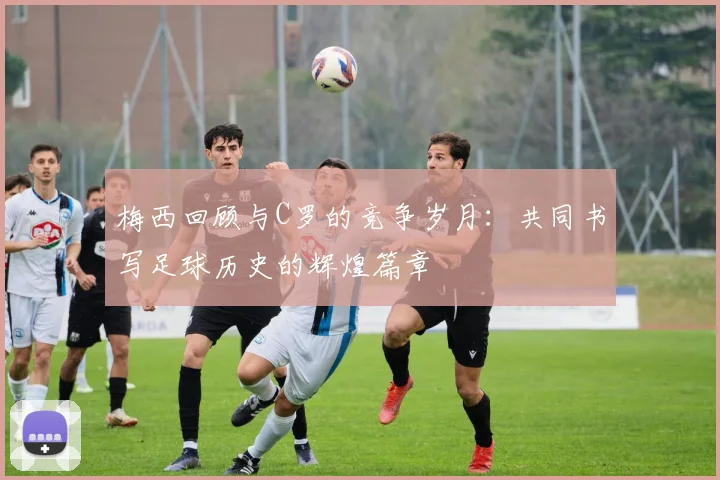 梅西回顾与C罗的竞争岁月：共同书写足球历史的辉煌篇章