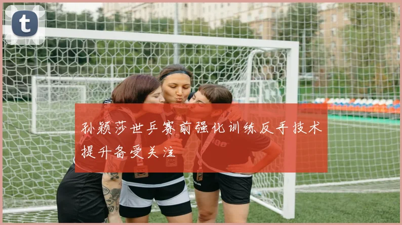 孙颖莎世乒赛前强化训练反手技术提升备受关注