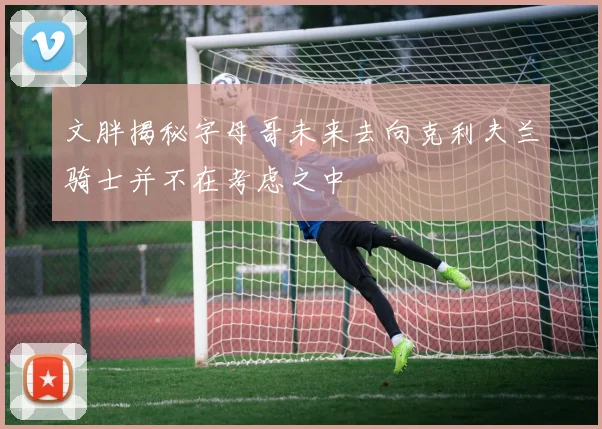 文胖揭秘字母哥未来去向克利夫兰骑士并不在考虑之中